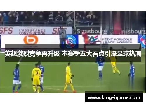 英超激烈竞争再升级 本赛季五大看点引爆足球热潮 英超激烈竞争再升级 本赛季五大看点引爆足球热潮