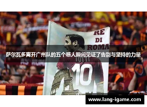 萨尔瓦多离开广州队的五个感人瞬间见证了告别与坚持的力量