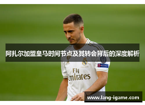 阿扎尔加盟皇马时间节点及其转会背后的深度解析
