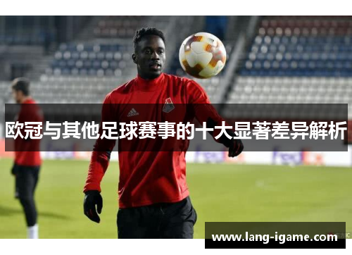 欧冠与其他足球赛事的十大显著差异解析 欧冠与其他足球赛事的十大显著差异解析