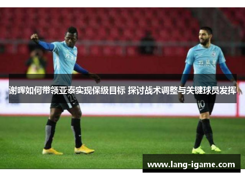 谢晖如何带领亚泰实现保级目标 探讨战术调整与关键球员发挥