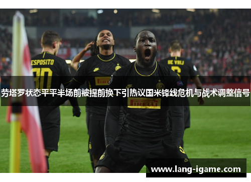 劳塔罗状态平平半场前被提前换下引热议国米锋线危机与战术调整信号