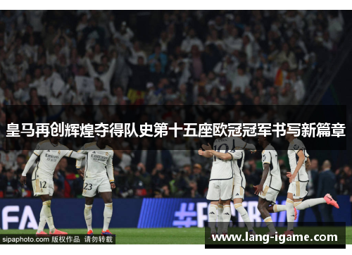 皇马再创辉煌夺得队史第十五座欧冠冠军书写新篇章