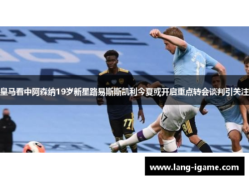 皇马看中阿森纳19岁新星路易斯斯凯利今夏或开启重点转会谈判引关注