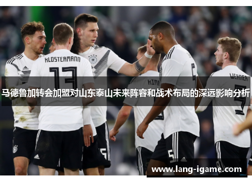 马德鲁加转会加盟对山东泰山未来阵容和战术布局的深远影响分析
