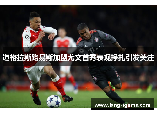 道格拉斯路易斯加盟尤文首秀表现挣扎引发关注