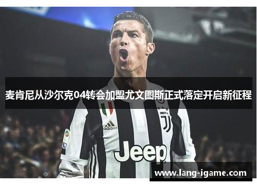 麦肯尼从沙尔克04转会加盟尤文图斯正式落定开启新征程 麦肯尼从沙尔克04转会加盟尤文图斯正式落定开启新征程